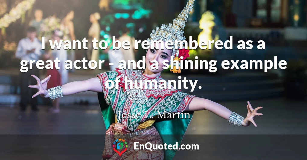 I want to be remembered as a great actor - and a shining example of humanity.