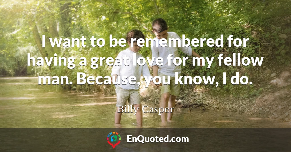 I want to be remembered for having a great love for my fellow man. Because, you know, I do.