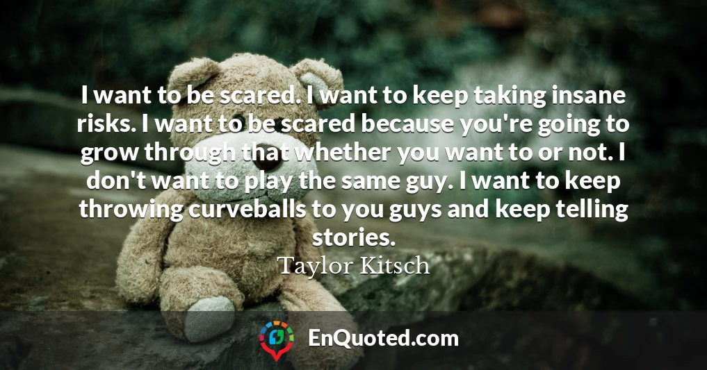 I want to be scared. I want to keep taking insane risks. I want to be scared because you're going to grow through that whether you want to or not. I don't want to play the same guy. I want to keep throwing curveballs to you guys and keep telling stories.