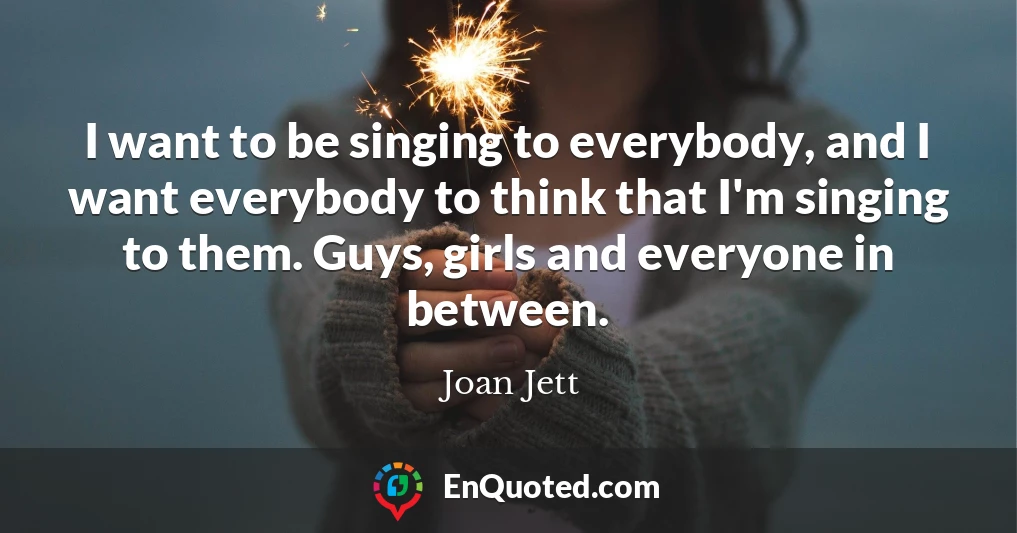 I want to be singing to everybody, and I want everybody to think that I'm singing to them. Guys, girls and everyone in between.