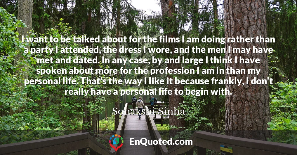 I want to be talked about for the films I am doing rather than a party I attended, the dress I wore, and the men I may have met and dated. In any case, by and large I think I have spoken about more for the profession I am in than my personal life. That's the way I like it because frankly, I don't really have a personal life to begin with.