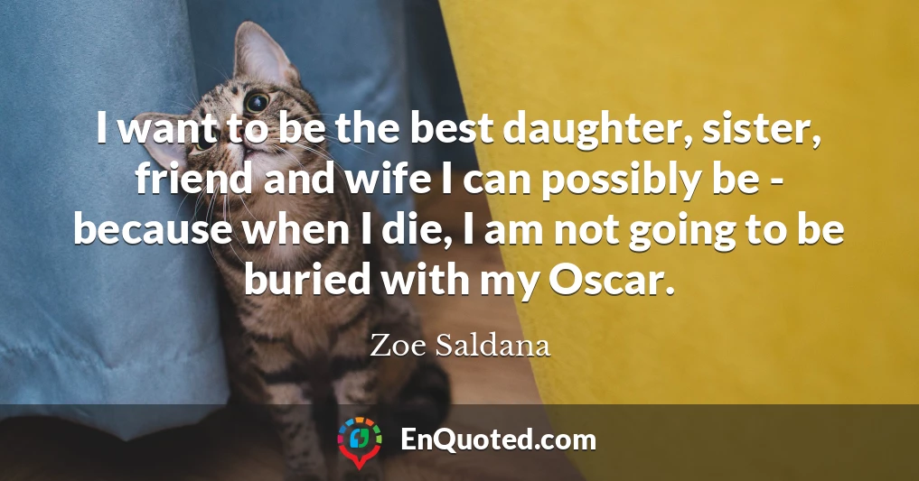 I want to be the best daughter, sister, friend and wife I can possibly be - because when I die, I am not going to be buried with my Oscar.