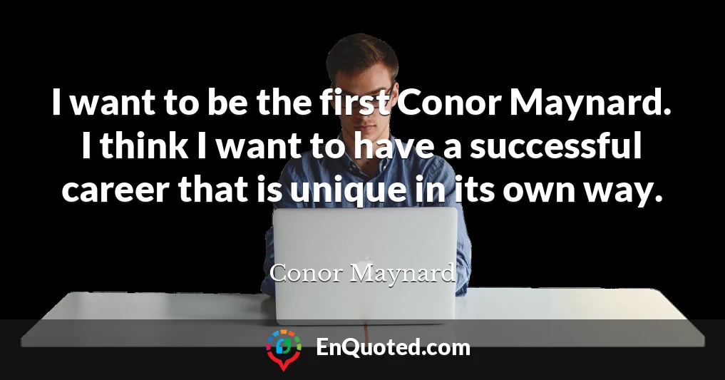 I want to be the first Conor Maynard. I think I want to have a successful career that is unique in its own way.