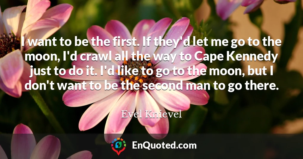 I want to be the first. If they'd let me go to the moon, I'd crawl all the way to Cape Kennedy just to do it. I'd like to go to the moon, but I don't want to be the second man to go there.