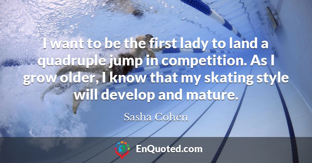 I want to be the first lady to land a quadruple jump in competition. As I grow older, I know that my skating style will develop and mature.