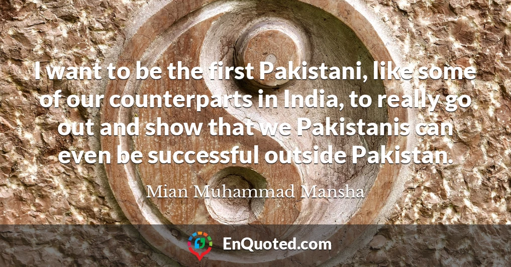 I want to be the first Pakistani, like some of our counterparts in India, to really go out and show that we Pakistanis can even be successful outside Pakistan.