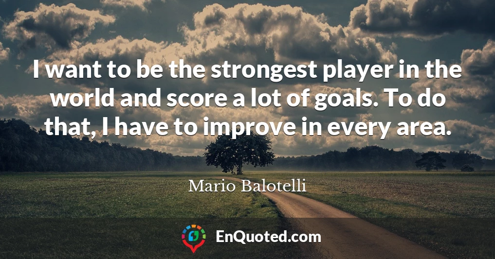 I want to be the strongest player in the world and score a lot of goals. To do that, I have to improve in every area.