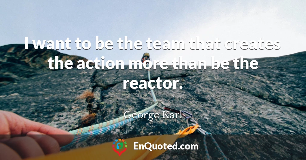 I want to be the team that creates the action more than be the reactor.