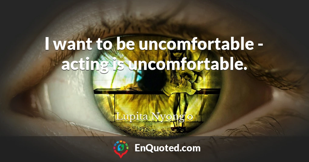I want to be uncomfortable - acting is uncomfortable.