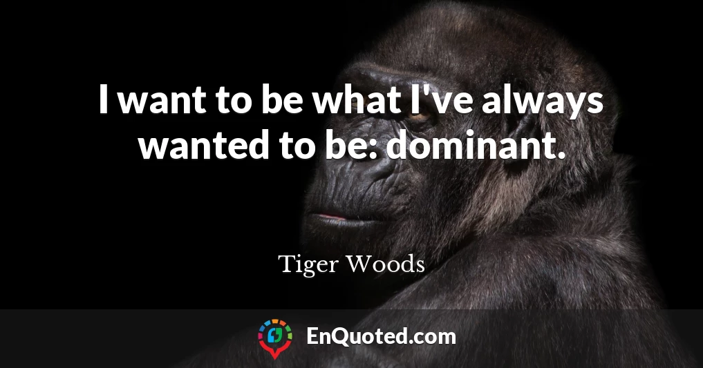 I want to be what I've always wanted to be: dominant.