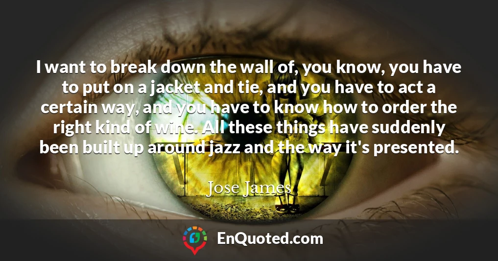 I want to break down the wall of, you know, you have to put on a jacket and tie, and you have to act a certain way, and you have to know how to order the right kind of wine. All these things have suddenly been built up around jazz and the way it's presented.
