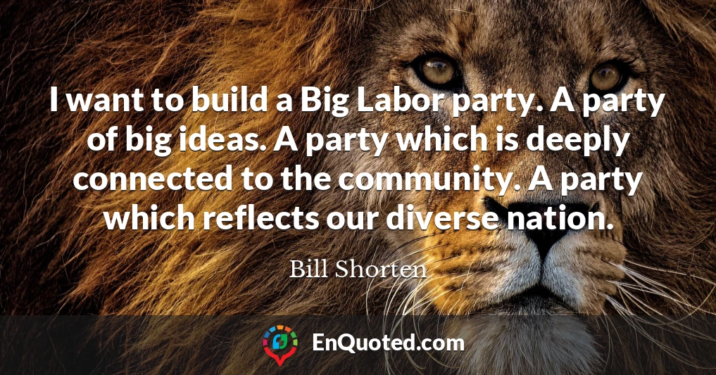 I want to build a Big Labor party. A party of big ideas. A party which is deeply connected to the community. A party which reflects our diverse nation.