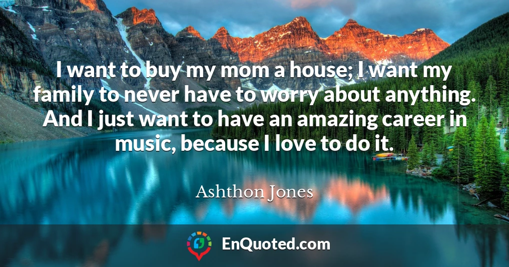 I want to buy my mom a house; I want my family to never have to worry about anything. And I just want to have an amazing career in music, because I love to do it.