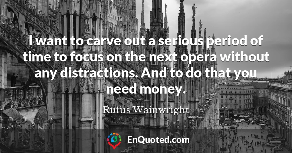 I want to carve out a serious period of time to focus on the next opera without any distractions. And to do that you need money.
