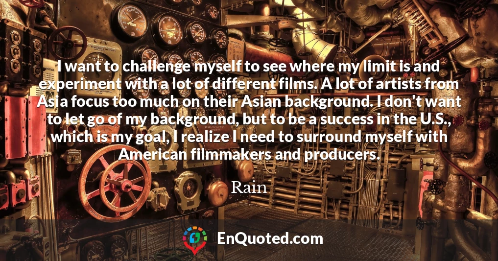 I want to challenge myself to see where my limit is and experiment with a lot of different films. A lot of artists from Asia focus too much on their Asian background. I don't want to let go of my background, but to be a success in the U.S., which is my goal, I realize I need to surround myself with American filmmakers and producers.
