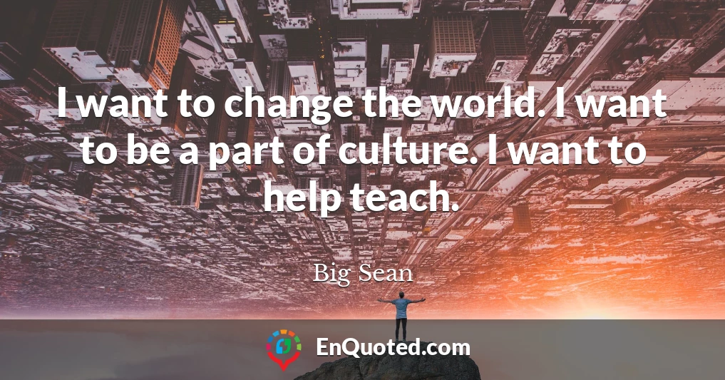 I want to change the world. I want to be a part of culture. I want to help teach.