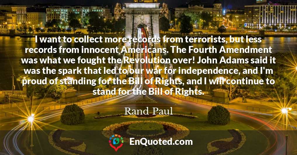 I want to collect more records from terrorists, but less records from innocent Americans. The Fourth Amendment was what we fought the Revolution over! John Adams said it was the spark that led to our war for independence, and I'm proud of standing for the Bill of Rights, and I will continue to stand for the Bill of Rights.