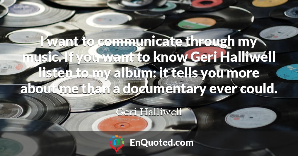 I want to communicate through my music. If you want to know Geri Halliwell listen to my album: it tells you more about me than a documentary ever could.