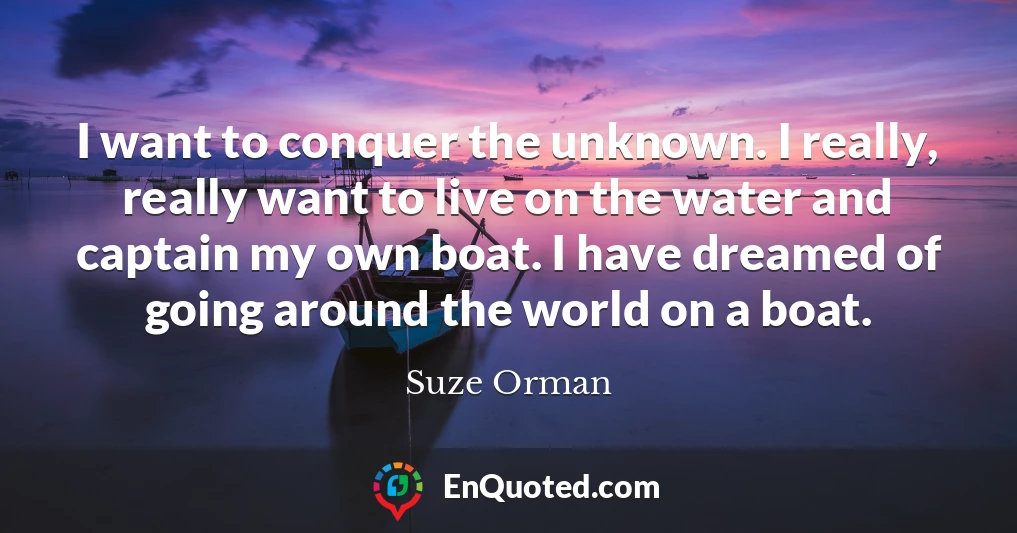 I want to conquer the unknown. I really, really want to live on the water and captain my own boat. I have dreamed of going around the world on a boat.
