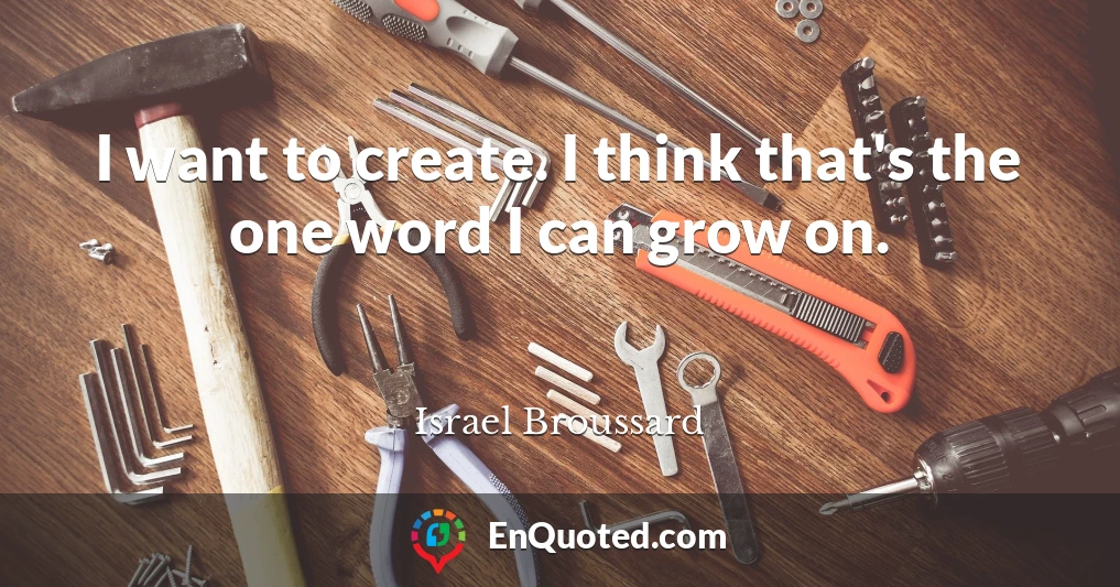 I want to create. I think that's the one word I can grow on.