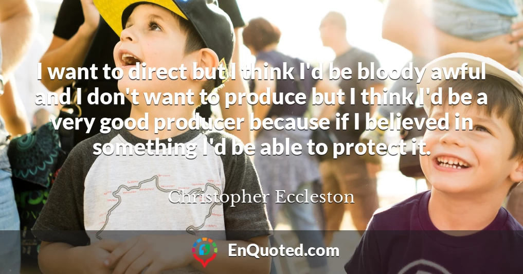 I want to direct but I think I'd be bloody awful and I don't want to produce but I think I'd be a very good producer because if I believed in something I'd be able to protect it.