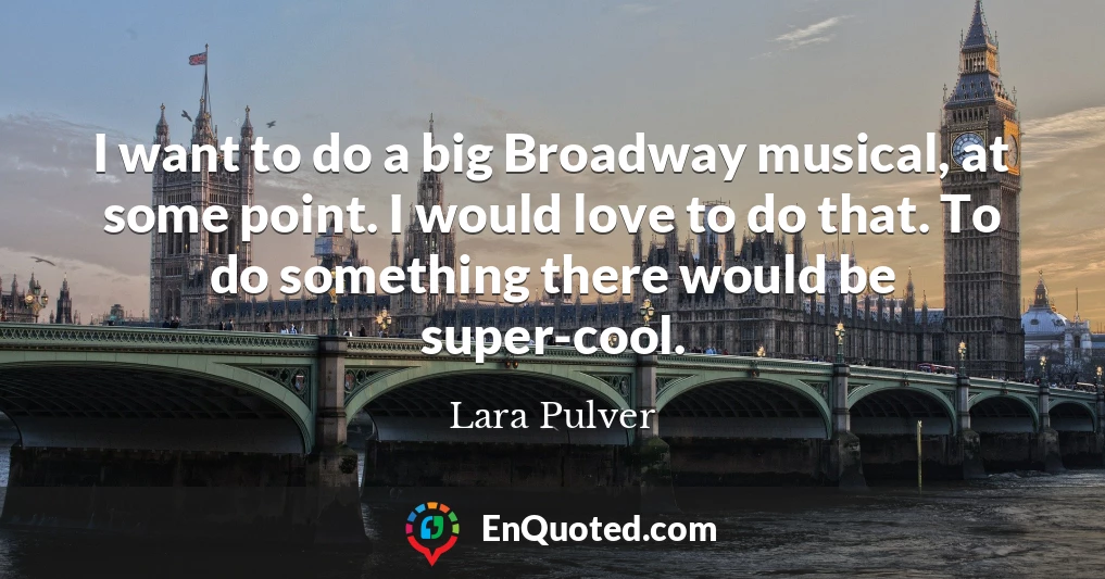 I want to do a big Broadway musical, at some point. I would love to do that. To do something there would be super-cool.