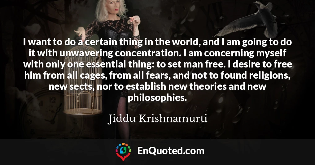 I want to do a certain thing in the world, and I am going to do it with unwavering concentration. I am concerning myself with only one essential thing: to set man free. I desire to free him from all cages, from all fears, and not to found religions, new sects, nor to establish new theories and new philosophies.