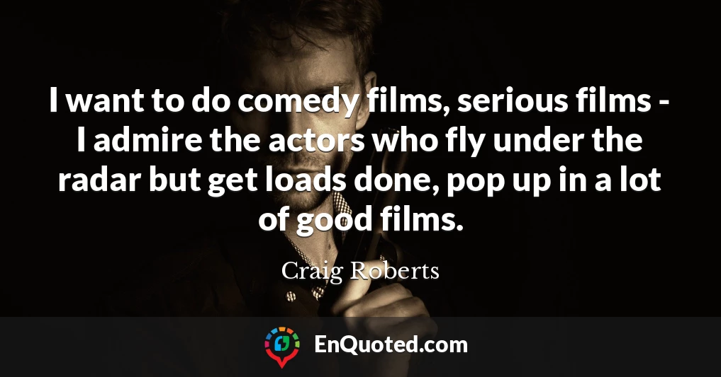 I want to do comedy films, serious films - I admire the actors who fly under the radar but get loads done, pop up in a lot of good films.