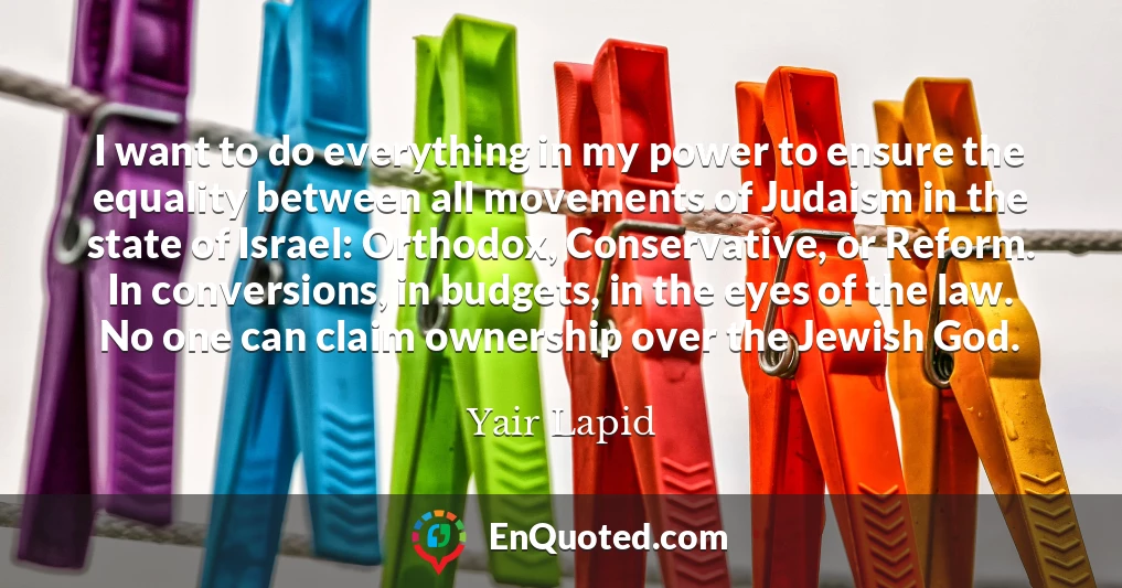 I want to do everything in my power to ensure the equality between all movements of Judaism in the state of Israel: Orthodox, Conservative, or Reform. In conversions, in budgets, in the eyes of the law. No one can claim ownership over the Jewish God.