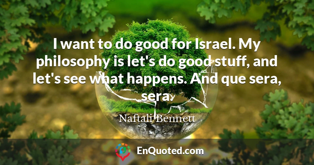 I want to do good for Israel. My philosophy is let's do good stuff, and let's see what happens. And que sera, sera.
