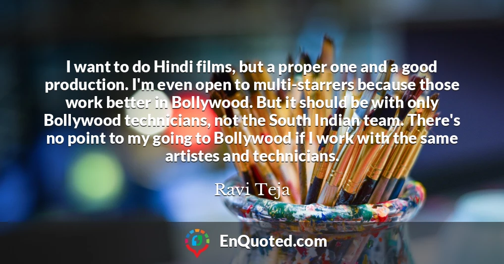 I want to do Hindi films, but a proper one and a good production. I'm even open to multi-starrers because those work better in Bollywood. But it should be with only Bollywood technicians, not the South Indian team. There's no point to my going to Bollywood if I work with the same artistes and technicians.