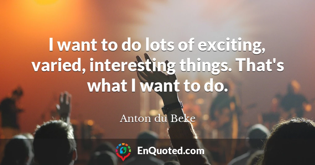 I want to do lots of exciting, varied, interesting things. That's what I want to do.
