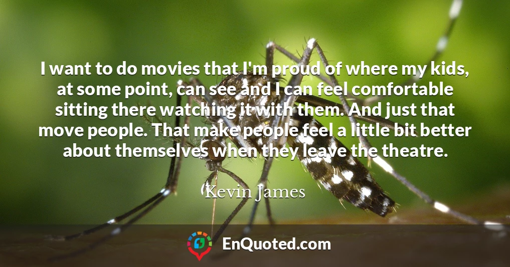 I want to do movies that I'm proud of where my kids, at some point, can see and I can feel comfortable sitting there watching it with them. And just that move people. That make people feel a little bit better about themselves when they leave the theatre.