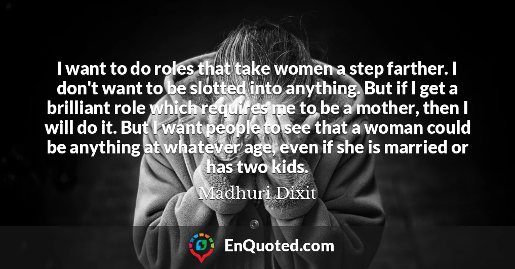 I want to do roles that take women a step farther. I don't want to be slotted into anything. But if I get a brilliant role which requires me to be a mother, then I will do it. But I want people to see that a woman could be anything at whatever age, even if she is married or has two kids.