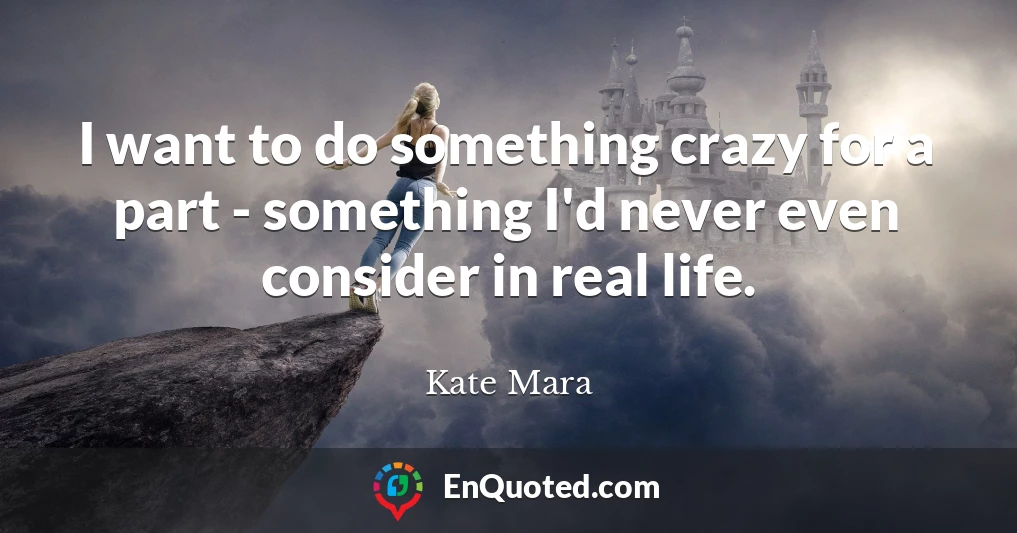 I want to do something crazy for a part - something I'd never even consider in real life.