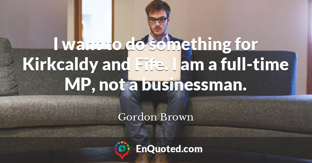 I want to do something for Kirkcaldy and Fife. I am a full-time MP, not a businessman.