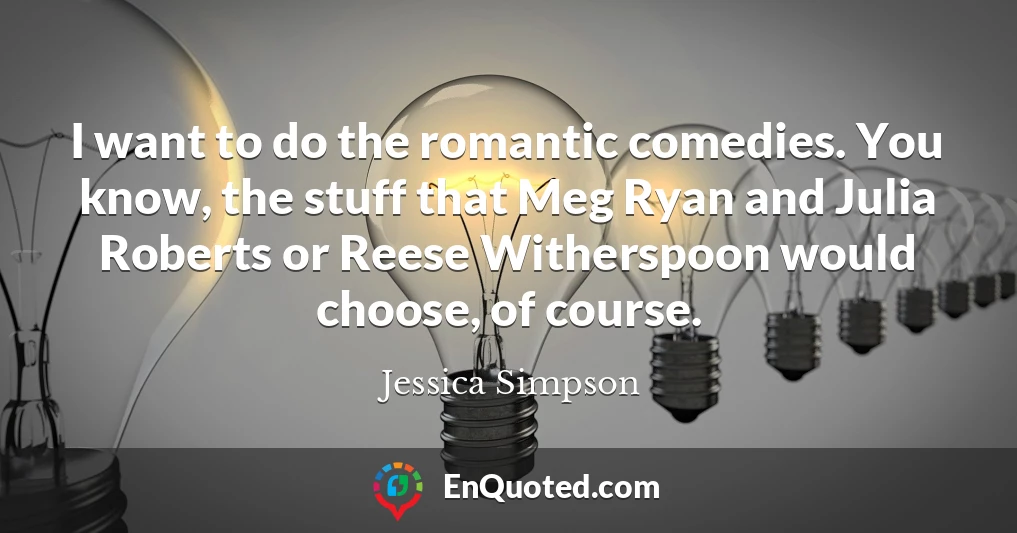 I want to do the romantic comedies. You know, the stuff that Meg Ryan and Julia Roberts or Reese Witherspoon would choose, of course.