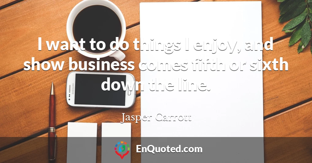 I want to do things I enjoy, and show business comes fifth or sixth down the line.