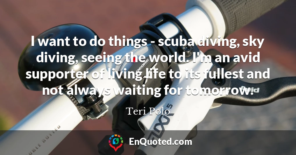 I want to do things - scuba diving, sky diving, seeing the world. I'm an avid supporter of living life to its fullest and not always waiting for tomorrow.