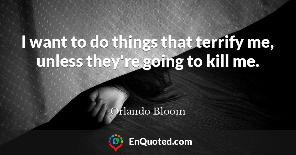 I want to do things that terrify me, unless they're going to kill me.