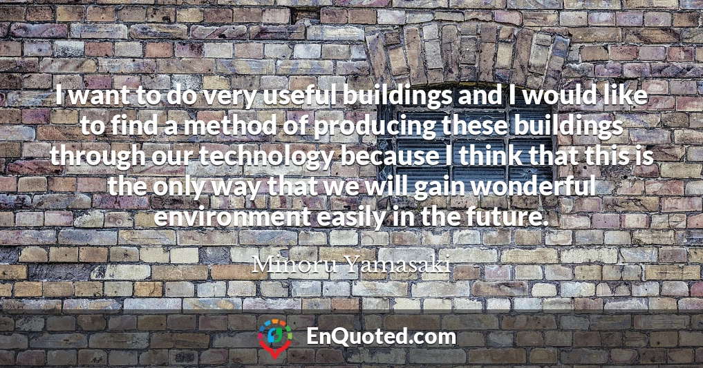 I want to do very useful buildings and I would like to find a method of producing these buildings through our technology because I think that this is the only way that we will gain wonderful environment easily in the future.