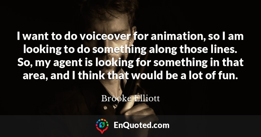 I want to do voiceover for animation, so I am looking to do something along those lines. So, my agent is looking for something in that area, and I think that would be a lot of fun.