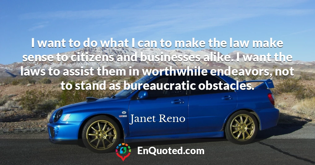 I want to do what I can to make the law make sense to citizens and businesses alike. I want the laws to assist them in worthwhile endeavors, not to stand as bureaucratic obstacles.