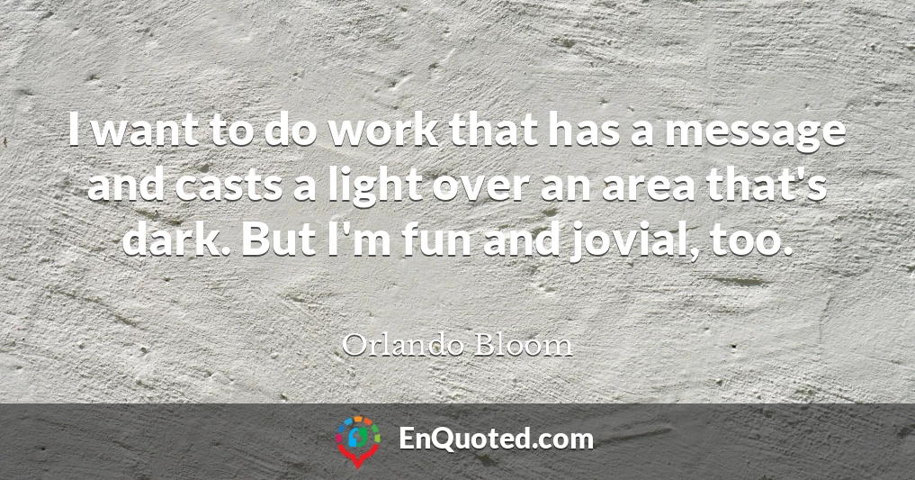 I want to do work that has a message and casts a light over an area that's dark. But I'm fun and jovial, too.