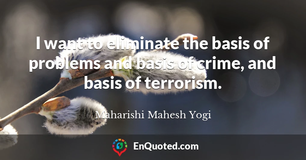 I want to eliminate the basis of problems and basis of crime, and basis of terrorism.