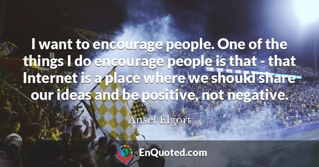 I want to encourage people. One of the things I do encourage people is that - that Internet is a place where we should share our ideas and be positive, not negative.