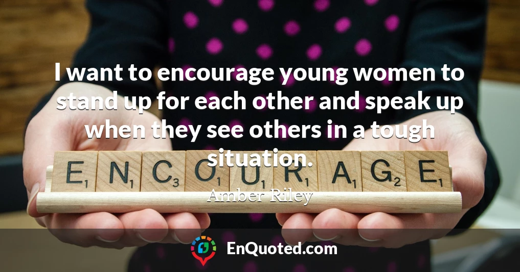 I want to encourage young women to stand up for each other and speak up when they see others in a tough situation.