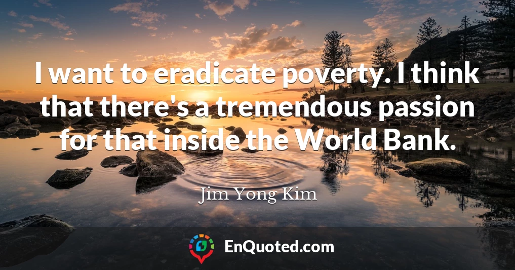 I want to eradicate poverty. I think that there's a tremendous passion for that inside the World Bank.