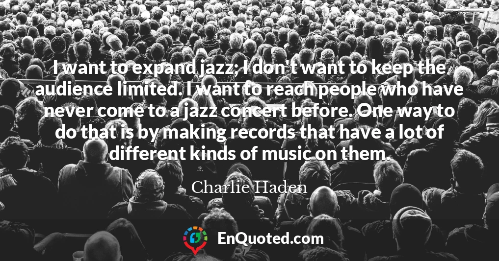 I want to expand jazz; I don't want to keep the audience limited. I want to reach people who have never come to a jazz concert before. One way to do that is by making records that have a lot of different kinds of music on them.