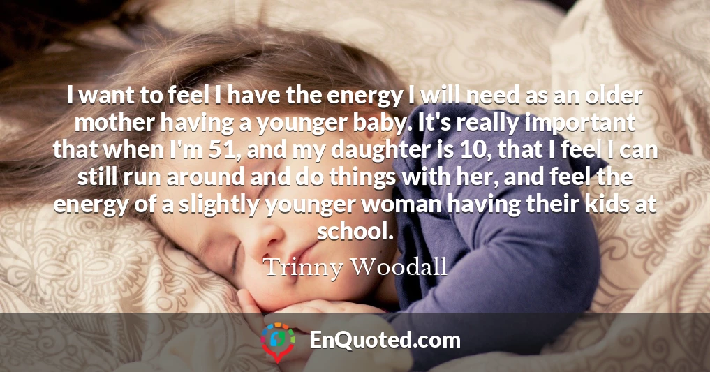 I want to feel I have the energy I will need as an older mother having a younger baby. It's really important that when I'm 51, and my daughter is 10, that I feel I can still run around and do things with her, and feel the energy of a slightly younger woman having their kids at school.